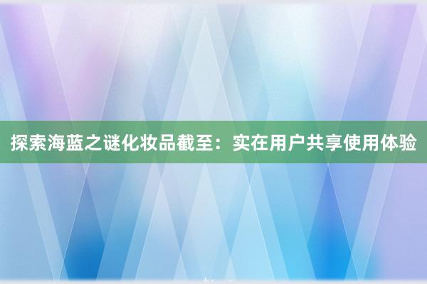 探索海蓝之谜化妆品截至：实在用户共享使用体验